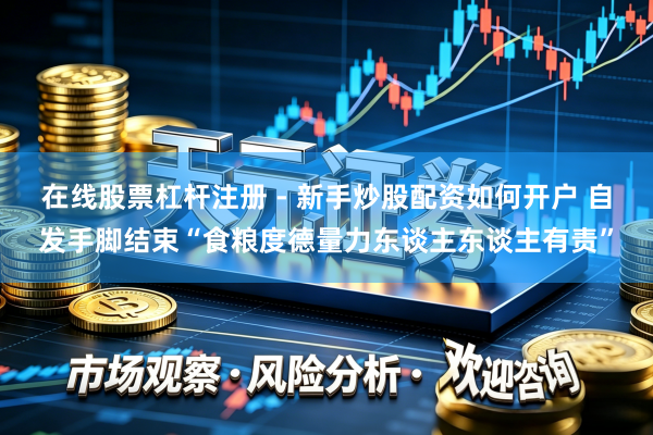 在线股票杠杆注册 - 新手炒股配资如何开户 自发手脚结束“食粮度德量力东谈主东谈主有责”