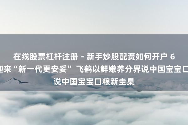 在线股票杠杆注册 - 新手炒股配资如何开户 63年信守迎来“新一代更安妥” 飞鹤以鲜嫩养分界说中国宝宝口粮新圭臬