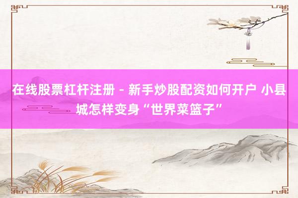 在线股票杠杆注册 - 新手炒股配资如何开户 小县城怎样变身“世界菜篮子”